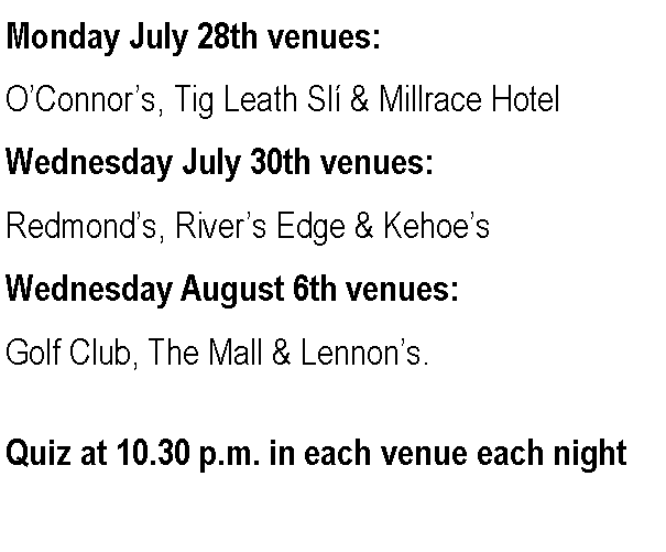 Text Box: Monday July 28th venues:OConnors, Tig Leath Sl & Millrace HotelWednesday July 30th venues:Redmonds, Rivers Edge & KehoesWednesday August 6th venues:Golf Club, The Mall & Lennons.Quiz at 10.30 p.m. in each venue each night